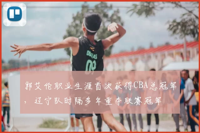 郭艾伦职业生涯首次获得CBA总冠军,辽宁队时隔多年重夺联赛冠军