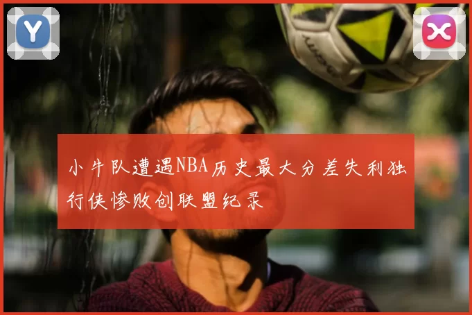 小牛队遭遇NBA历史最大分差失利独行侠惨败创联盟纪录