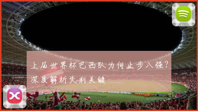 上届世界杯巴西队为何止步八强?深度解析失利关键