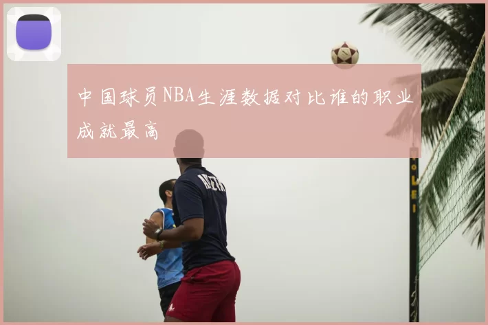 中国球员NBA生涯数据对比谁的职业成就最高