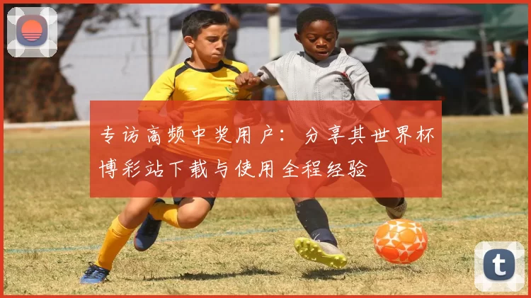 专访高频中奖用户：分享其世界杯博彩站下载与使用全程经验
