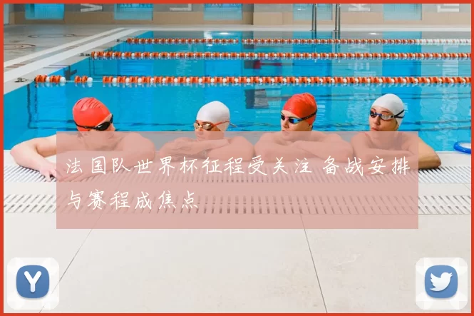 法国队世界杯征程受关注 备战安排与赛程成焦点