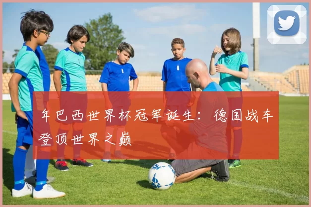 年巴西世界杯冠军诞生:德国战车登顶世界之巅