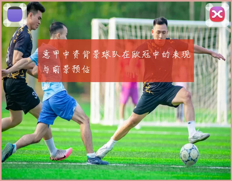 意甲中资背景球队在欧冠中的表现与前景预估