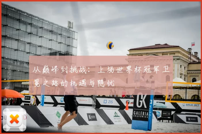 从巅峰到挑战:上场世界杯冠军卫冕之路的机遇与隐忧