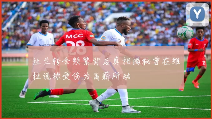 杜兰转会频繁背后真相揭秘曾在维拉谎称受伤为高薪所动