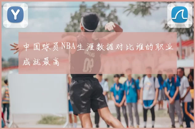 中国球员NBA生涯数据对比谁的职业成就最高