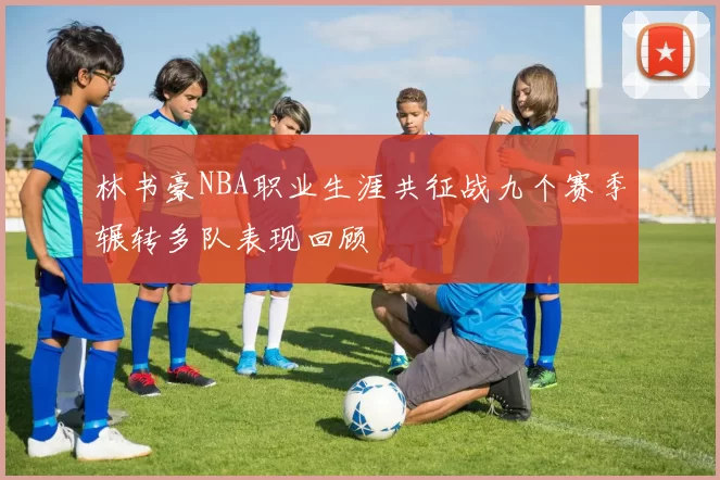 林书豪NBA职业生涯共征战九个赛季辗转多队表现回顾
