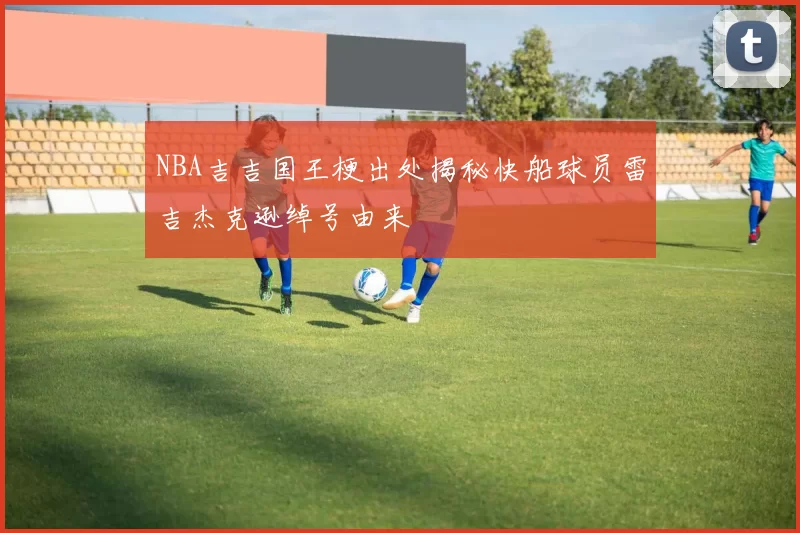 NBA吉吉国王梗出处揭秘快船球员雷吉杰克逊绰号由来
