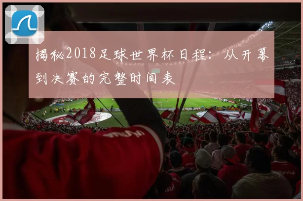 揭秘2018足球世界杯日程:从开幕到决赛的完整时间表