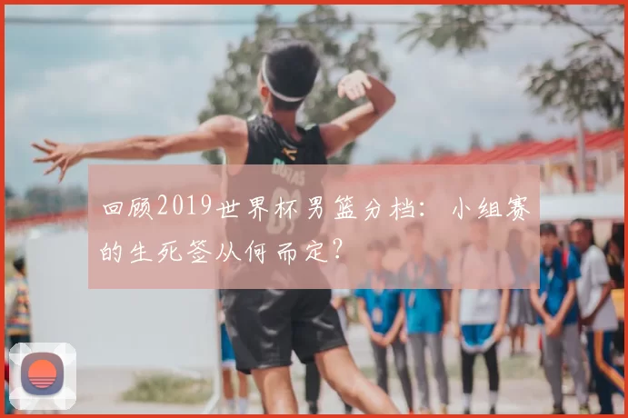 回顾2019世界杯男篮分档：小组赛的生死签从何而定？