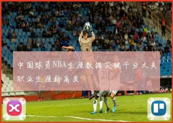 中国球员NBA生涯数据突破千分大关职业生涯新高度