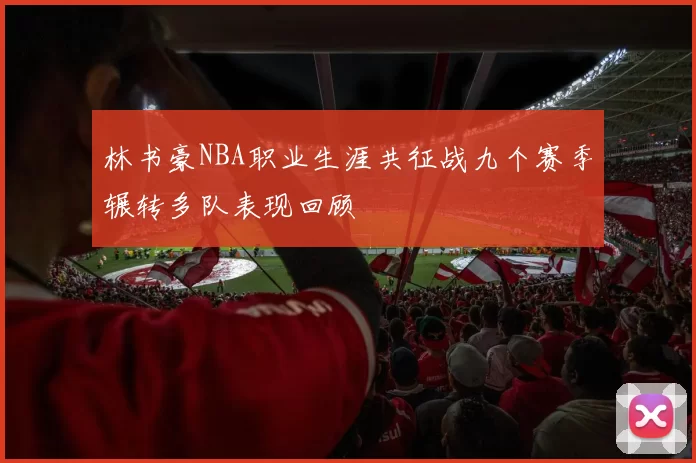 林书豪NBA职业生涯共征战九个赛季辗转多队表现回顾