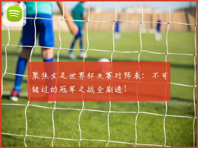 聚焦女足世界杯决赛对阵表:不可错过的冠军之战全剧透!