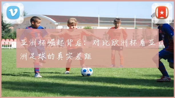 亚洲杯崛起背后:对比欧洲杯看亚洲足球的真实差距