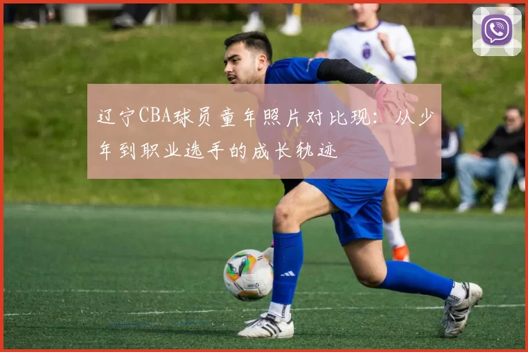 辽宁CBA球员童年照片对比现：从少年到职业选手的成长轨迹