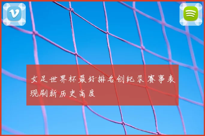 女足世界杯最好排名创纪录 赛事表现刷新历史高度