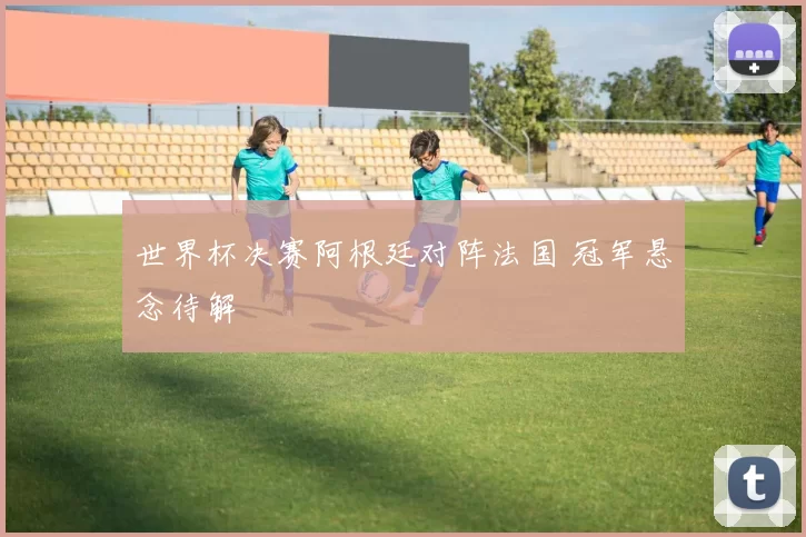 世界杯决赛阿根廷对阵法国 冠军悬念待解