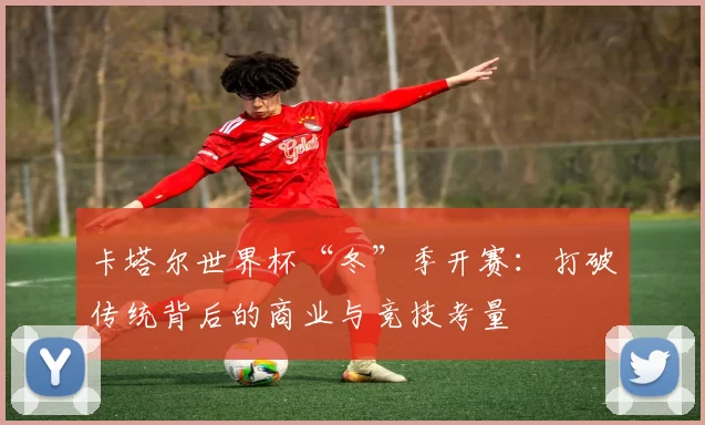 卡塔尔世界杯“冬”季开赛：打破传统背后的商业与竞技考量