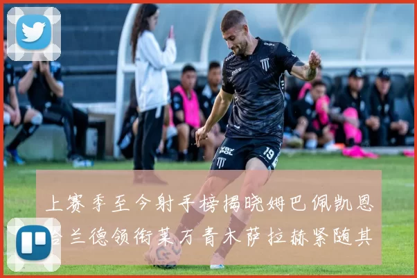 上赛季至今射手榜揭晓姆巴佩凯恩哈兰德领衔莱万青木萨拉赫紧随其后