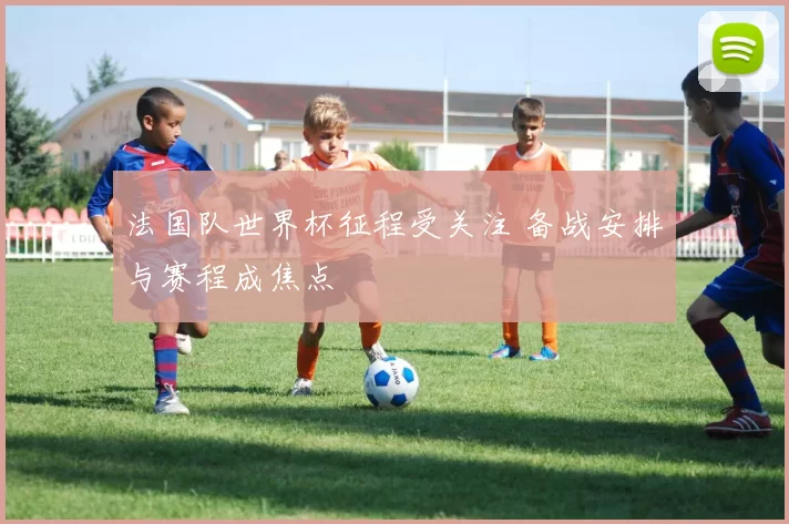 法国队世界杯征程受关注 备战安排与赛程成焦点