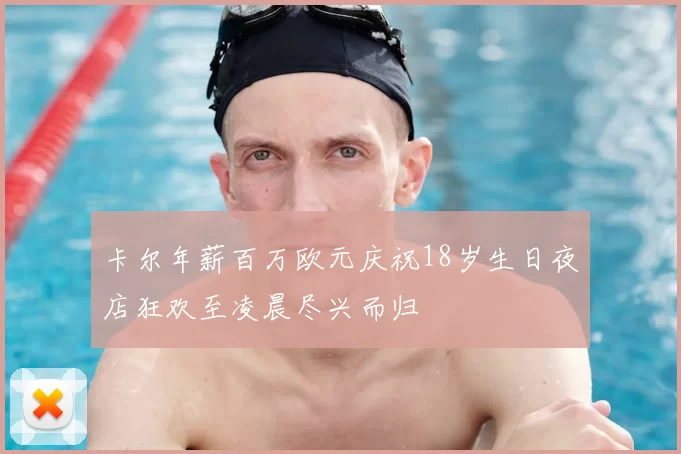 卡尔年薪百万欧元庆祝18岁生日夜店狂欢至凌晨尽兴而归