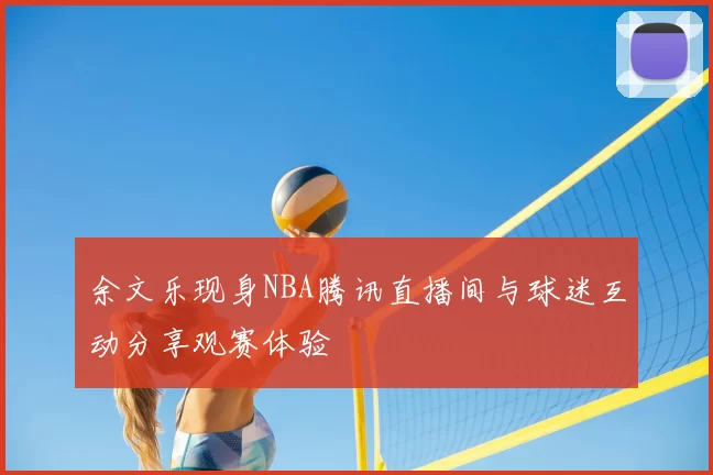 余文乐现身NBA腾讯直播间与球迷互动分享观赛体验