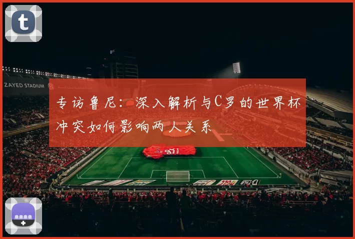 专访鲁尼：深入解析与C罗的世界杯冲突如何影响两人关系