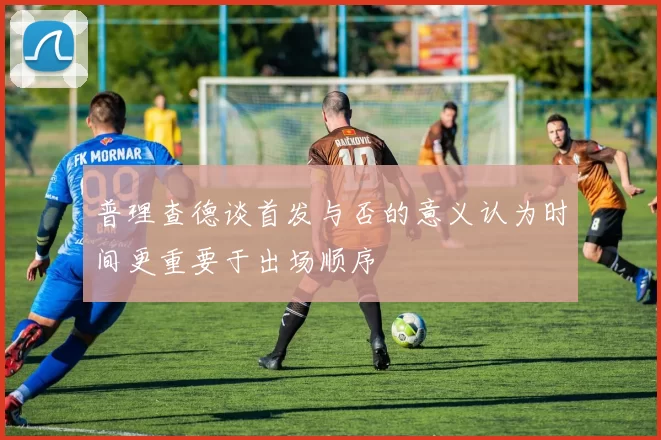 普理查德谈首发与否的意义认为时间更重要于出场顺序