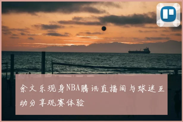 余文乐现身NBA腾讯直播间与球迷互动分享观赛体验