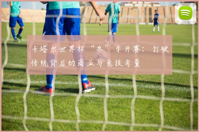 卡塔尔世界杯“冬”季开赛：打破传统背后的商业与竞技考量