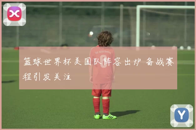 篮球世界杯美国队阵容出炉 备战赛程引发关注