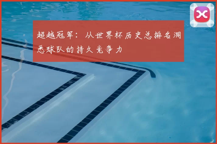 超越冠军:从世界杯历史总排名洞悉球队的持久竞争力