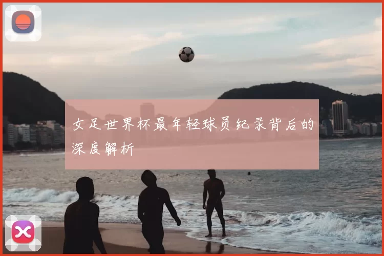 女足世界杯最年轻球员纪录背后的深度解析