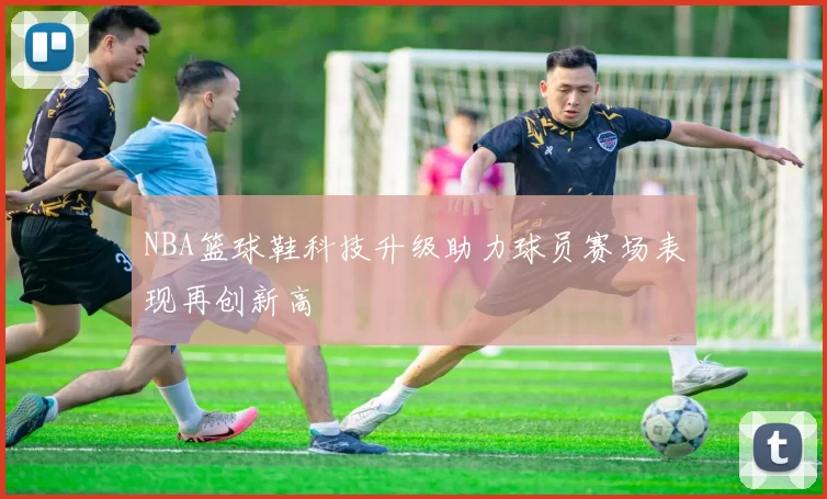 NBA篮球鞋科技升级助力球员赛场表现再创新高