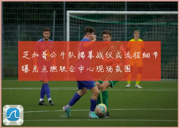 芝加哥公牛队揭幕战仪式流程细节曝光点燃联合中心现场氛围