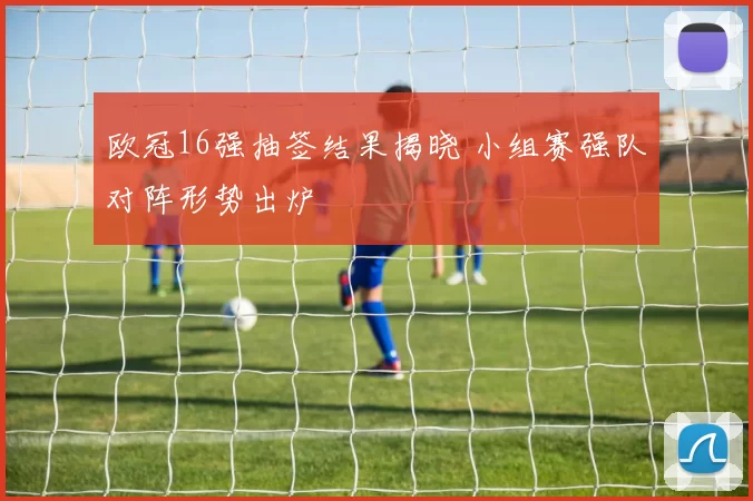 欧冠16强抽签结果揭晓 小组赛强队对阵形势出炉