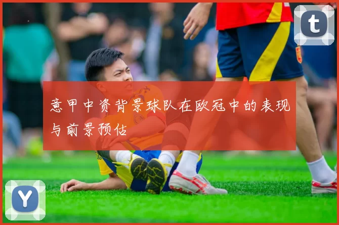 意甲中资背景球队在欧冠中的表现与前景预估