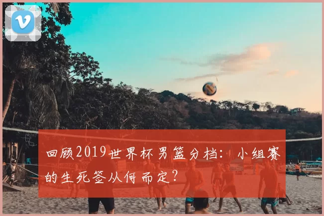 回顾2019世界杯男篮分档：小组赛的生死签从何而定？