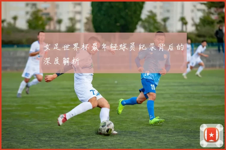 女足世界杯最年轻球员纪录背后的深度解析