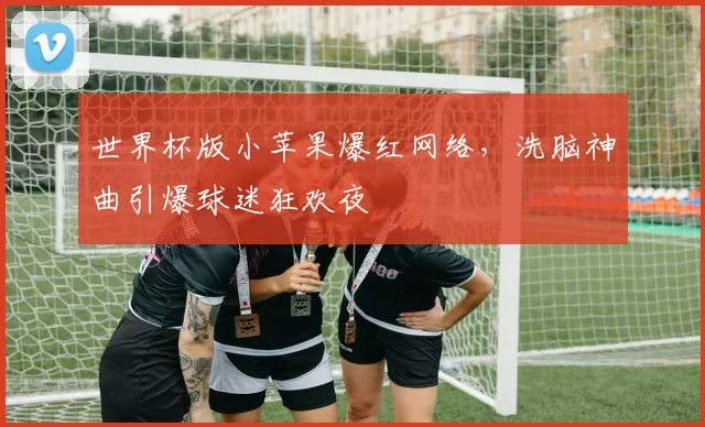 世界杯版小苹果爆红网络,洗脑神曲引爆球迷狂欢夜