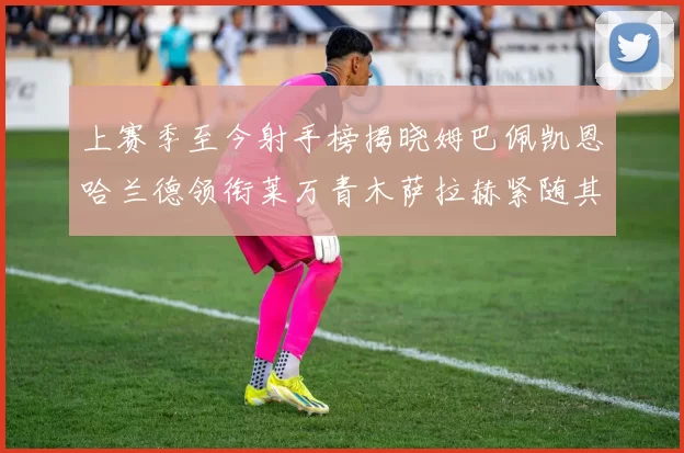 上赛季至今射手榜揭晓姆巴佩凯恩哈兰德领衔莱万青木萨拉赫紧随其后