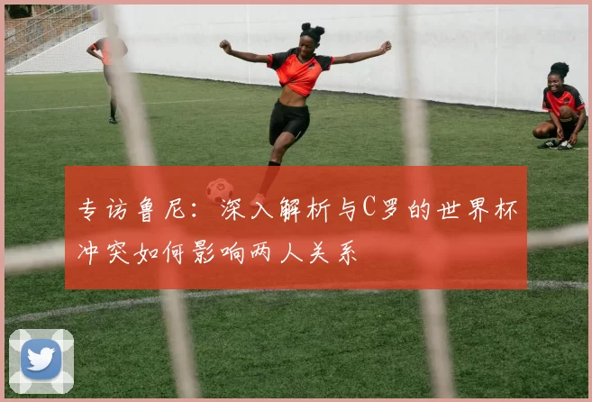 专访鲁尼:深入解析与C罗的世界杯冲突如何影响两人关系