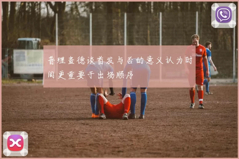 普理查德谈首发与否的意义认为时间更重要于出场顺序