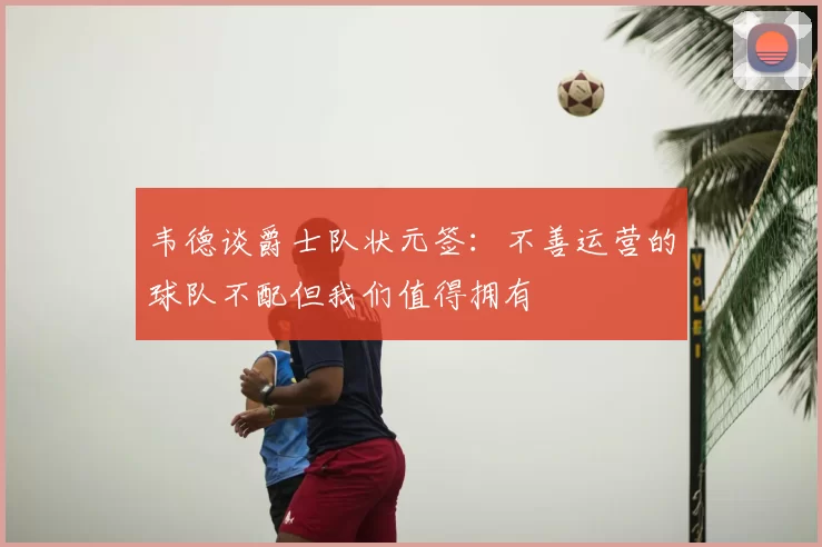 韦德谈爵士队状元签：不善运营的球队不配但我们值得拥有