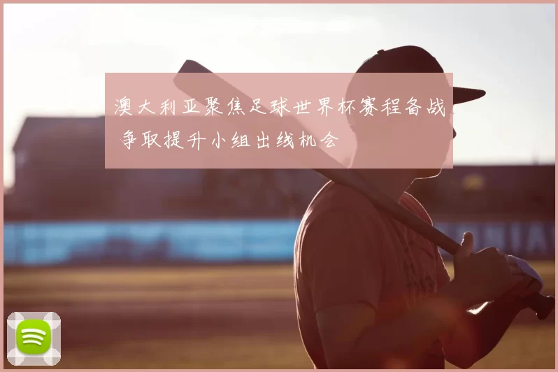 澳大利亚聚焦足球世界杯赛程备战 争取提升小组出线机会